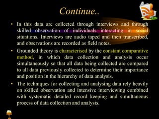 Continue..
• In this data are collected through interviews and through
skilled observation of individuals interacting in social
situations. Interviews are audio taped and then transcribed,
and observations are recorded as field notes.
• Grounded theory is characterised by the constant comparative
method, in which data collection and analysis occur
simultaneously so that all data being collected are compared
to all data previously collected to determine their importance
and position in the hierarchy of data analysis.
• The techniques for collecting and analysing data rely heavily
on skilled observation and intensive interviewing combined
with systematic detailed record keeping and simultaneous
process of data collection and analysis.
 