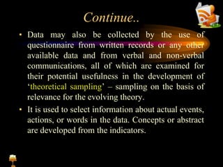Continue..
• Data may also be collected by the use of
questionnaire from written records or any other
available data and from verbal and non-verbal
communications, all of which are examined for
their potential usefulness in the development of
‘theoretical sampling’ – sampling on the basis of
relevance for the evolving theory.
• It is used to select information about actual events,
actions, or words in the data. Concepts or abstract
are developed from the indicators.
 