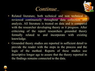 Continue..
• Related literature, both technical and non technical is
reviewed continuously throughout data collection and
analysis. All literature is treated on data and is compared
with the researcher developing theory as it progress. After
criticizing of the report researchers grounded theory
formally related to and incorporate with existing
knowledge.
• Grounded theory studies are reported in sufficient detail to
provide the reader with the steps in the process and the
logic of the method. Reports of these studies use
descriptive longer age to assure that the theory reported in
the findings remains connected to the data.
 