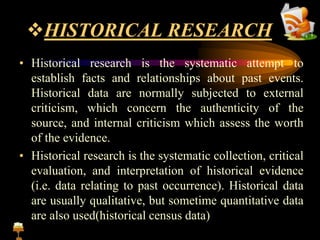 HISTORICAL RESEARCH
• Historical research is the systematic attempt to
establish facts and relationships about past events.
Historical data are normally subjected to external
criticism, which concern the authenticity of the
source, and internal criticism which assess the worth
of the evidence.
• Historical research is the systematic collection, critical
evaluation, and interpretation of historical evidence
(i.e. data relating to past occurrence). Historical data
are usually qualitative, but sometime quantitative data
are also used(historical census data)
 