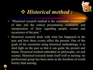  Historical method :
• “Historical research method is the systematic compilation
of data and the critical presentation, evaluation and
interpretation of facts regarding people, events and
occurrence of the past.”
• Historical research deals with what has happened in the
past and how these events affect the present. One of the
goals of the researcher using historical methodology is to
shed light on the past so that it can guide the present and
future. Historical method embedded on philosophy, art and
science. Historical research lends itself well to nursing: no
professional group has been more in the forefront of world
history than nursing.
 
