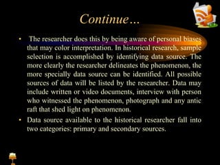 Continue…
• The researcher does this by being aware of personal biases
that may color interpretation. In historical research, sample
selection is accomplished by identifying data source. The
more clearly the researcher delineates the phenomenon, the
more specially data source can be identified. All possible
sources of data will be listed by the researcher. Data may
include written or video documents, interview with person
who witnessed the phenomenon, photograph and any antic
raft that shed light on phenomenon.
• Data source available to the historical researcher fall into
two categories: primary and secondary sources.
 