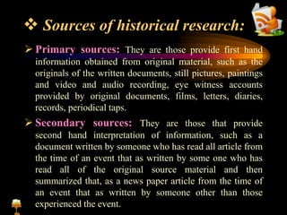  Sources of historical research:
 Primary sources: They are those provide first hand
information obtained from original material, such as the
originals of the written documents, still pictures, paintings
and video and audio recording, eye witness accounts
provided by original documents, films, letters, diaries,
records, periodical taps.
 Secondary sources: They are those that provide
second hand interpretation of information, such as a
document written by someone who has read all article from
the time of an event that as written by some one who has
read all of the original source material and then
summarized that, as a news paper article from the time of
an event that as written by someone other than those
experienced the event.
 