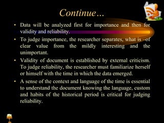 Continue…
• Data will be analyzed first for importance and then for
validity and reliability.
• To judge importance, the researcher separates, what is –of
clear value from the mildly interesting and the
unimportant.
• Validity of document is established by external criticism.
To judge reliability, the researcher must familiarize herself
or himself with the time in which the data emerged.
• A sense of the context and language of the time is essential
to understand the document knowing the language, custom
and habits of the historical period is critical for judging
reliability.
 