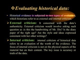 Evaluating historical data:
• Historical evidence is subjected to two types of evaluation,
which historians refer to as external and internal criticism.
 External criticism: It concerned with the data’s
authenticity. External criticism would involve asking such
question as :is this the handwriting of Mr. Dix? Is the diary
paper of the right age? Are the style and ideas expressed
consistent with her other writings?
 Internal criticism: internal criticism of historical data
refers to an evaluation of the worth of the evidence. The
focus of internal criticism is not on the physical aspects of the
material but on their content. The key issue is accuracy or
truth of the data.
 