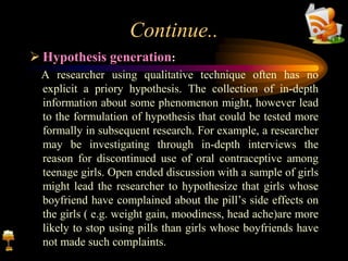 Continue..
 Hypothesis generation:
A researcher using qualitative technique often has no
explicit a priory hypothesis. The collection of in-depth
information about some phenomenon might, however lead
to the formulation of hypothesis that could be tested more
formally in subsequent research. For example, a researcher
may be investigating through in-depth interviews the
reason for discontinued use of oral contraceptive among
teenage girls. Open ended discussion with a sample of girls
might lead the researcher to hypothesize that girls whose
boyfriend have complained about the pill’s side effects on
the girls ( e.g. weight gain, moodiness, head ache)are more
likely to stop using pills than girls whose boyfriends have
not made such complaints.
 
