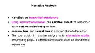 Narrative Analysis
● Narratives are transcribed experiences
● Every interview/observation has narrative aspect-the researcher
has to sort-out and reflect up on them,
● enhance them, and present them in a revised shape to the reader
● The core activity in narrative analysis is to reformulate stories
presented by people in different contexts and based on their different
experiences
 