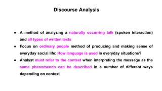 Discourse Analysis
● A method of analyzing a naturally occurring talk (spoken interaction)
and all types of written texts
● Focus on ordinary people method of producing and making sense of
everyday social life: How language is used in everyday situations?
● Analyst must refer to the context when interpreting the message as the
same phenomenon can be described in a number of different ways
depending on context
 