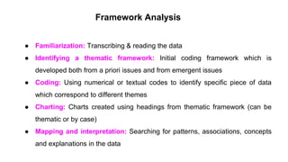 Framework Analysis
● Familiarization: Transcribing & reading the data
● Identifying a thematic framework: Initial coding framework which is
developed both from a priori issues and from emergent issues
● Coding: Using numerical or textual codes to identify specific piece of data
which correspond to different themes
● Charting: Charts created using headings from thematic framework (can be
thematic or by case)
● Mapping and interpretation: Searching for patterns, associations, concepts
and explanations in the data
 