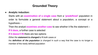 Grounded Theory
● Analytic induction:
Starts with an examination of a single case from a ‘predefined’ population in
order to formulate a general statement about a population, a concept or a
hypothesis –
Then the analyst examines another case to see whether it fits the statement –
If it does, a further case is selected
If it doesn’t fit there are two options
Either the statement is changed to fit both cases or
the definition of the population is changed in such a way that the case is no longer a
member of the newly defined population
 