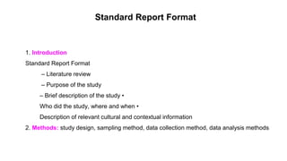 Standard Report Format
1. Introduction
Standard Report Format
– Literature review
– Purpose of the study
– Brief description of the study •
Who did the study, where and when •
Description of relevant cultural and contextual information
2. Methods: study design, sampling method, data collection method, data analysis methods
 
