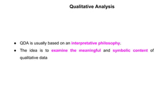 Qualitative Analysis
● QDA is usually based on an interpretative philosophy.
● The idea is to examine the meaningful and symbolic content of
qualitative data
 