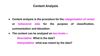 Content Analysis
● Content analysis is the procedure for the categorization of verbal
or behavioral data for the purpose of classification,
summarization and tabulation
● The content can be analyzed on two levels –
Descriptive: What is the data?
Interpretative: what was meant by the data?
 