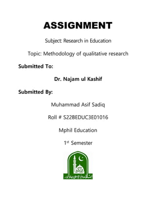 ASSIGNMENT
Subject: Research in Education
Topic: Methodology of qualitative research
Submitted To:
Dr. Najam ul Kashif
Submitted By:
Muhammad Asif Sadiq
Roll # S22BEDUC3E01016
Mphil Education
1st
Semester
 