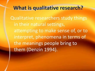 What is qualitative research?
Qualitative researchers study things
in their natural settings,
attempting to make sense of, or to
interpret, phenomena in terms of
the meanings people bring to
them (Denzin 1994).
 