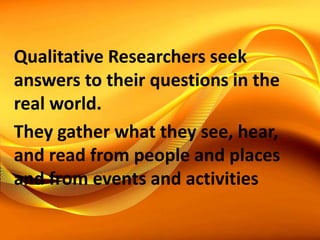 Qualitative Researchers seek
answers to their questions in the
real world.
They gather what they see, hear,
and read from people and places
and from events and activities
 