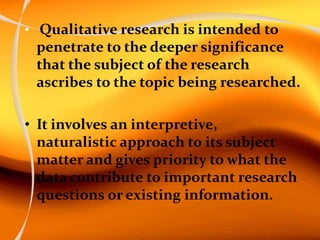 • Qualitative research is intended to
penetrate to the deeper significance
that the subject of the research
ascribes to the topic being researched.
• It involves an interpretive,
naturalistic approach to its subject
matter and gives priority to what the
data contribute to important research
questions or existing information.
 