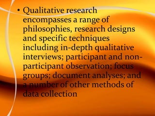• Qualitative research
encompasses a range of
philosophies, research designs
and specific techniques
including in-depth qualitative
interviews; participant and non-
participant observation; focus
groups; document analyses; and
a number of other methods of
data collection
 