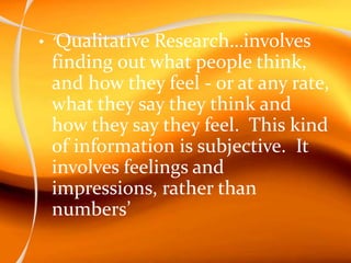 • ‘Qualitative Research…involves
finding out what people think,
and how they feel - or at any rate,
what they say they think and
how they say they feel. This kind
of information is subjective. It
involves feelings and
impressions, rather than
numbers’
 