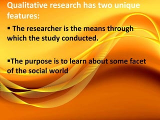 Qualitative research has two unique
features:
 The researcher is the means through
which the study conducted.
The purpose is to learn about some facet
of the social world
 