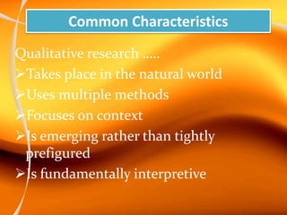 Common Characteristics
Qualitative research …..
Takes place in the natural world
Uses multiple methods
Focuses on context
Is emerging rather than tightly
prefigured
Is fundamentally interpretive
 