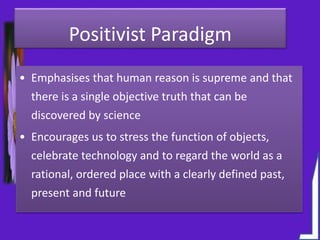 Positivist Paradigm
• Emphasises that human reason is supreme and that
there is a single objective truth that can be
discovered by science
• Encourages us to stress the function of objects,
celebrate technology and to regard the world as a
rational, ordered place with a clearly defined past,
present and future
 