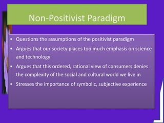 Non-Positivist Paradigm
• Questions the assumptions of the positivist paradigm
• Argues that our society places too much emphasis on science
and technology
• Argues that this ordered, rational view of consumers denies
the complexity of the social and cultural world we live in
• Stresses the importance of symbolic, subjective experience
 