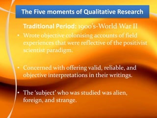 The Five moments of Qualitative Research
Traditional Period: 1900’s-World War II
• Wrote objective colonising accounts of field
experiences that were reflective of the positivist
scientist paradigm.
• Concerned with offering valid, reliable, and
objective interpretations in their writings.
• The ‘subject’ who was studied was alien,
foreign, and strange.
 