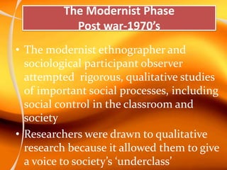 The Modernist Phase
Post war-1970’s
• The modernist ethnographer and
sociological participant observer
attempted rigorous, qualitative studies
of important social processes, including
social control in the classroom and
society
• Researchers were drawn to qualitative
research because it allowed them to give
a voice to society’s ‘underclass’
 