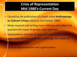 Crisis of Representation
Mid 1980’s-Current Day
• Caused by the publication of a book called Anthropology
as Cultural Critique (Marcus and Fischer, 1986)
• Made research and writing more reflexive and called into
question the issues of gender, class and race.
• Interpretative theories as opposed to grounded theories
were more common as writers challenge old models of
truth and meaning
• Crisis of Representation and Legitimisation
 