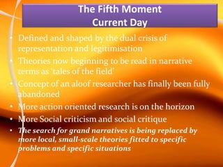 The Fifth Moment
Current Day
• Defined and shaped by the dual crisis of
representation and legitimisation
• Theories now beginning to be read in narrative
terms as ‘tales of the field’
• Concept of an aloof researcher has finally been fully
abandoned
• More action oriented research is on the horizon
• More Social criticism and social critique
• The search for grand narratives is being replaced by
more local, small-scale theories fitted to specific
problems and specific situations
 