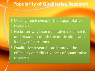 Popularity of Qualitative Research
1 Usually much cheaper than quantitative
research
2 No better way than qualitative research to
understand in-depth the motivations and
feelings of consumers
3 Qualitative research can improve the
efficiency and effectiveness of quantitative
research
 