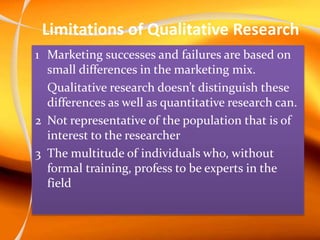 Limitations of Qualitative Research
1 Marketing successes and failures are based on
small differences in the marketing mix.
Qualitative research doesn’t distinguish these
differences as well as quantitative research can.
2 Not representative of the population that is of
interest to the researcher
3 The multitude of individuals who, without
formal training, profess to be experts in the
field
 