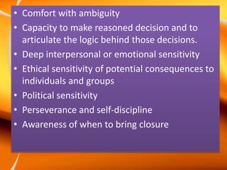 • Comfort with ambiguity
• Capacity to make reasoned decision and to
articulate the logic behind those decisions.
• Deep interpersonal or emotional sensitivity
• Ethical sensitivity of potential consequences to
individuals and groups
• Political sensitivity
• Perseverance and self-discipline
• Awareness of when to bring closure
 