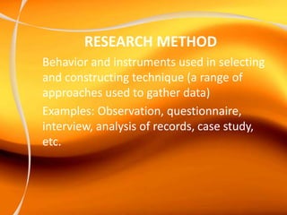 RESEARCH METHOD
Behavior and instruments used in selecting
and constructing technique (a range of
approaches used to gather data)
Examples: Observation, questionnaire,
interview, analysis of records, case study,
etc.
 
