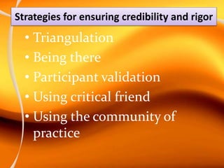 Strategies for ensuring credibility and rigor
• Triangulation
• Being there
• Participant validation
• Using critical friend
• Using the community of
practice
 