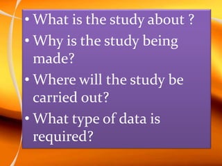 • What is the study about ?
• Why is the study being
made?
• Where will the study be
carried out?
• What type of data is
required?
 