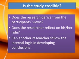 Is the study credible?
• Does the research derive from the
participants’ views?
• Does the researcher reflect on his/her
role?
• Can another researcher follow the
internal logic in developing
conclusions
 
