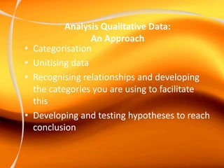 Analysis Qualitative Data:
An Approach
• Categorisation
• Unitising data
• Recognising relationships and developing
the categories you are using to facilitate
this
• Developing and testing hypotheses to reach
conclusion
 
