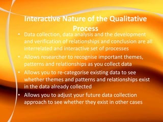 Interactive Nature of the Qualitative
Process
• Data collection, data analysis and the development
and verification of relationships and conclusion are all
interrelated and interactive set of processes
• Allows researcher to recognise important themes,
patterns and relationships as you collect data
• Allows you to re-categorise existing data to see
whether themes and patterns and relationships exist
in the data already collected
• Allows you to adjust your future data collection
approach to see whether they exist in other cases
 