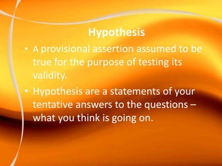 Hypothesis
• A provisional assertion assumed to be
true for the purpose of testing its
validity.
• Hypothesis are a statements of your
tentative answers to the questions –
what you think is going on.
 