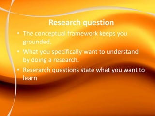 Research question
• The conceptual framework keeps you
grounded.
• What you specifically want to understand
by doing a research.
• Reserarch questions state what you want to
learn
 
