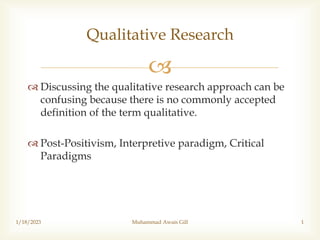 
 Discussing the qualitative research approach can be
confusing because there is no commonly accepted
definition of the term qualitative.
 Post-Positivism, Interpretive paradigm, Critical
Paradigms
1/18/2023 Muhammad Awais Gill 1
Qualitative Research
 