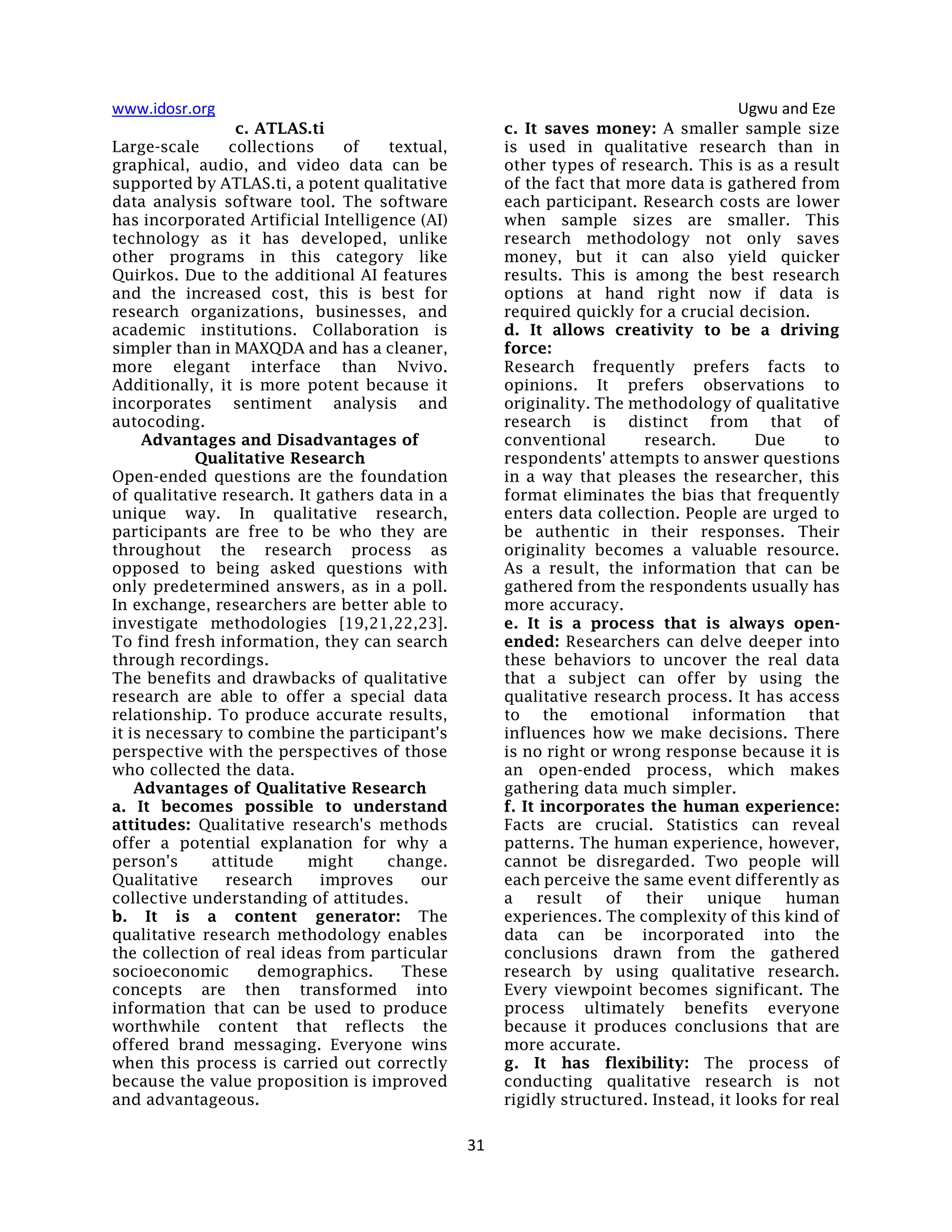 www.idosr.org Ugwu and Eze
31
c. ATLAS.ti
Large-scale collections of textual,
graphical, audio, and video data can be
supported by ATLAS.ti, a potent qualitative
data analysis software tool. The software
has incorporated Artificial Intelligence (AI)
technology as it has developed, unlike
other programs in this category like
Quirkos. Due to the additional AI features
and the increased cost, this is best for
research organizations, businesses, and
academic institutions. Collaboration is
simpler than in MAXQDA and has a cleaner,
more elegant interface than Nvivo.
Additionally, it is more potent because it
incorporates sentiment analysis and
autocoding.
Advantages and Disadvantages of
Qualitative Research
Open-ended questions are the foundation
of qualitative research. It gathers data in a
unique way. In qualitative research,
participants are free to be who they are
throughout the research process as
opposed to being asked questions with
only predetermined answers, as in a poll.
In exchange, researchers are better able to
investigate methodologies [19,21,22,23].
To find fresh information, they can search
through recordings.
The benefits and drawbacks of qualitative
research are able to offer a special data
relationship. To produce accurate results,
it is necessary to combine the participant's
perspective with the perspectives of those
who collected the data.
Advantages of Qualitative Research
a. It becomes possible to understand
attitudes: Qualitative research's methods
offer a potential explanation for why a
person's attitude might change.
Qualitative research improves our
collective understanding of attitudes.
b. It is a content generator: The
qualitative research methodology enables
the collection of real ideas from particular
socioeconomic demographics. These
concepts are then transformed into
information that can be used to produce
worthwhile content that reflects the
offered brand messaging. Everyone wins
when this process is carried out correctly
because the value proposition is improved
and advantageous.
c. It saves money: A smaller sample size
is used in qualitative research than in
other types of research. This is as a result
of the fact that more data is gathered from
each participant. Research costs are lower
when sample sizes are smaller. This
research methodology not only saves
money, but it can also yield quicker
results. This is among the best research
options at hand right now if data is
required quickly for a crucial decision.
d. It allows creativity to be a driving
force:
Research frequently prefers facts to
opinions. It prefers observations to
originality. The methodology of qualitative
research is distinct from that of
conventional research. Due to
respondents' attempts to answer questions
in a way that pleases the researcher, this
format eliminates the bias that frequently
enters data collection. People are urged to
be authentic in their responses. Their
originality becomes a valuable resource.
As a result, the information that can be
gathered from the respondents usually has
more accuracy.
e. It is a process that is always open-
ended: Researchers can delve deeper into
these behaviors to uncover the real data
that a subject can offer by using the
qualitative research process. It has access
to the emotional information that
influences how we make decisions. There
is no right or wrong response because it is
an open-ended process, which makes
gathering data much simpler.
f. It incorporates the human experience:
Facts are crucial. Statistics can reveal
patterns. The human experience, however,
cannot be disregarded. Two people will
each perceive the same event differently as
a result of their unique human
experiences. The complexity of this kind of
data can be incorporated into the
conclusions drawn from the gathered
research by using qualitative research.
Every viewpoint becomes significant. The
process ultimately benefits everyone
because it produces conclusions that are
more accurate.
g. It has flexibility: The process of
conducting qualitative research is not
rigidly structured. Instead, it looks for real
 
