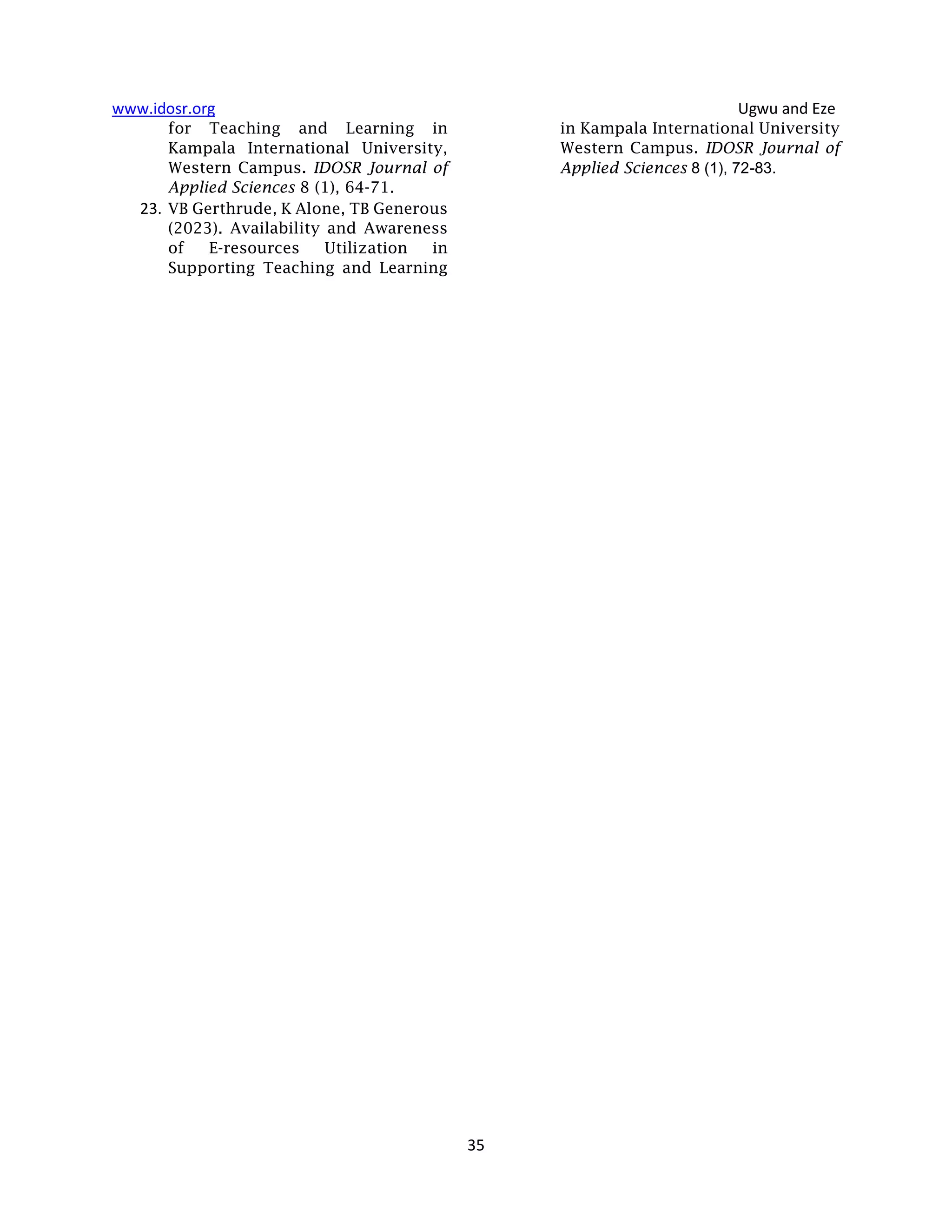 www.idosr.org Ugwu and Eze
35
for Teaching and Learning in
Kampala International University,
Western Campus. IDOSR Journal of
Applied Sciences 8 (1), 64-71.
23. VB Gerthrude, K Alone, TB Generous
(2023). Availability and Awareness
of E-resources Utilization in
Supporting Teaching and Learning
in Kampala International University
Western Campus. IDOSR Journal of
Applied Sciences 8 (1), 72-83.
 