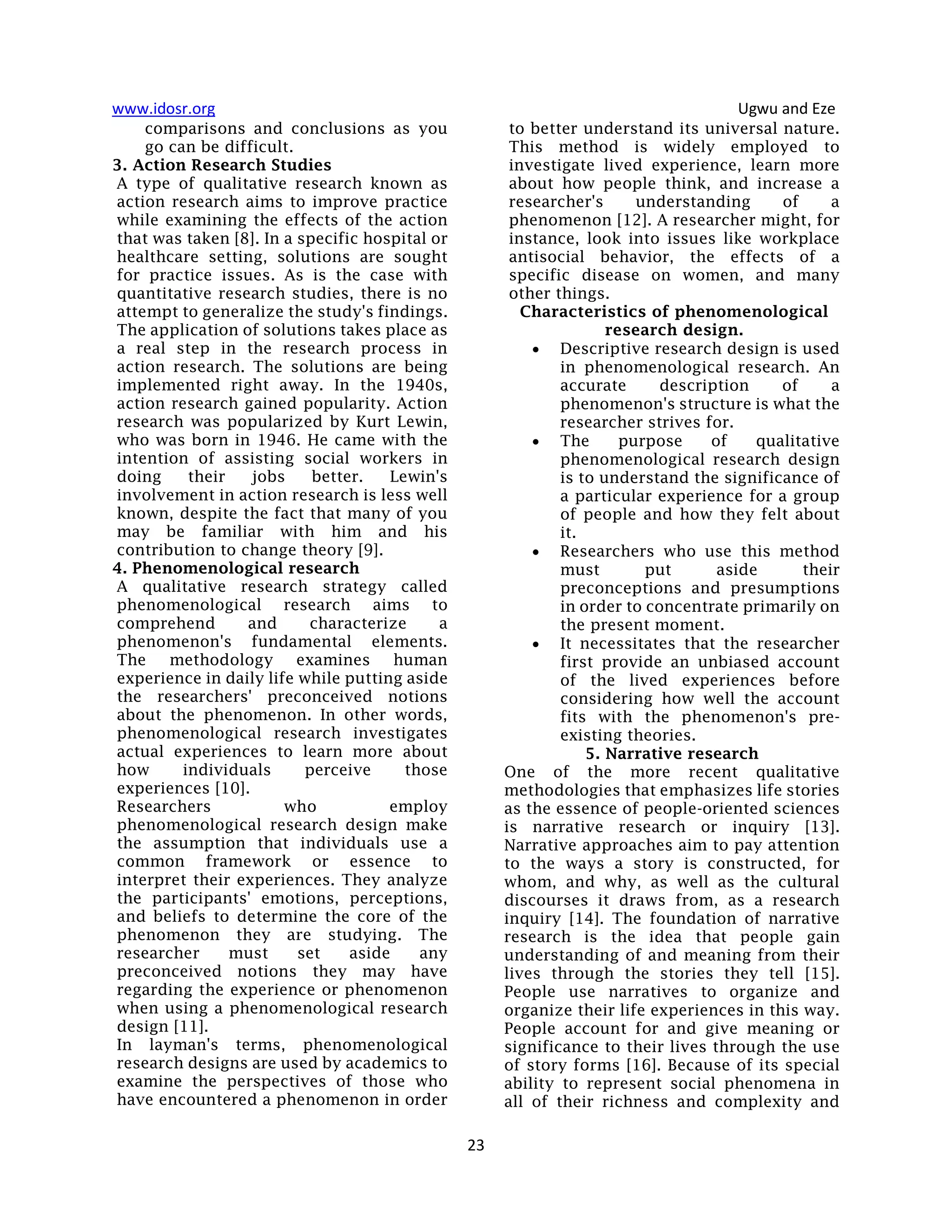 www.idosr.org Ugwu and Eze
23
comparisons and conclusions as you
go can be difficult.
3. Action Research Studies
A type of qualitative research known as
action research aims to improve practice
while examining the effects of the action
that was taken [8]. In a specific hospital or
healthcare setting, solutions are sought
for practice issues. As is the case with
quantitative research studies, there is no
attempt to generalize the study's findings.
The application of solutions takes place as
a real step in the research process in
action research. The solutions are being
implemented right away. In the 1940s,
action research gained popularity. Action
research was popularized by Kurt Lewin,
who was born in 1946. He came with the
intention of assisting social workers in
doing their jobs better. Lewin's
involvement in action research is less well
known, despite the fact that many of you
may be familiar with him and his
contribution to change theory [9].
4. Phenomenological research
A qualitative research strategy called
phenomenological research aims to
comprehend and characterize a
phenomenon's fundamental elements.
The methodology examines human
experience in daily life while putting aside
the researchers' preconceived notions
about the phenomenon. In other words,
phenomenological research investigates
actual experiences to learn more about
how individuals perceive those
experiences [10].
Researchers who employ
phenomenological research design make
the assumption that individuals use a
common framework or essence to
interpret their experiences. They analyze
the participants' emotions, perceptions,
and beliefs to determine the core of the
phenomenon they are studying. The
researcher must set aside any
preconceived notions they may have
regarding the experience or phenomenon
when using a phenomenological research
design [11].
In layman's terms, phenomenological
research designs are used by academics to
examine the perspectives of those who
have encountered a phenomenon in order
to better understand its universal nature.
This method is widely employed to
investigate lived experience, learn more
about how people think, and increase a
researcher's understanding of a
phenomenon [12]. A researcher might, for
instance, look into issues like workplace
antisocial behavior, the effects of a
specific disease on women, and many
other things.
Characteristics of phenomenological
research design.
 Descriptive research design is used
in phenomenological research. An
accurate description of a
phenomenon's structure is what the
researcher strives for.
 The purpose of qualitative
phenomenological research design
is to understand the significance of
a particular experience for a group
of people and how they felt about
it.
 Researchers who use this method
must put aside their
preconceptions and presumptions
in order to concentrate primarily on
the present moment.
 It necessitates that the researcher
first provide an unbiased account
of the lived experiences before
considering how well the account
fits with the phenomenon's pre-
existing theories.
5. Narrative research
One of the more recent qualitative
methodologies that emphasizes life stories
as the essence of people-oriented sciences
is narrative research or inquiry [13].
Narrative approaches aim to pay attention
to the ways a story is constructed, for
whom, and why, as well as the cultural
discourses it draws from, as a research
inquiry [14]. The foundation of narrative
research is the idea that people gain
understanding of and meaning from their
lives through the stories they tell [15].
People use narratives to organize and
organize their life experiences in this way.
People account for and give meaning or
significance to their lives through the use
of story forms [16]. Because of its special
ability to represent social phenomena in
all of their richness and complexity and
 