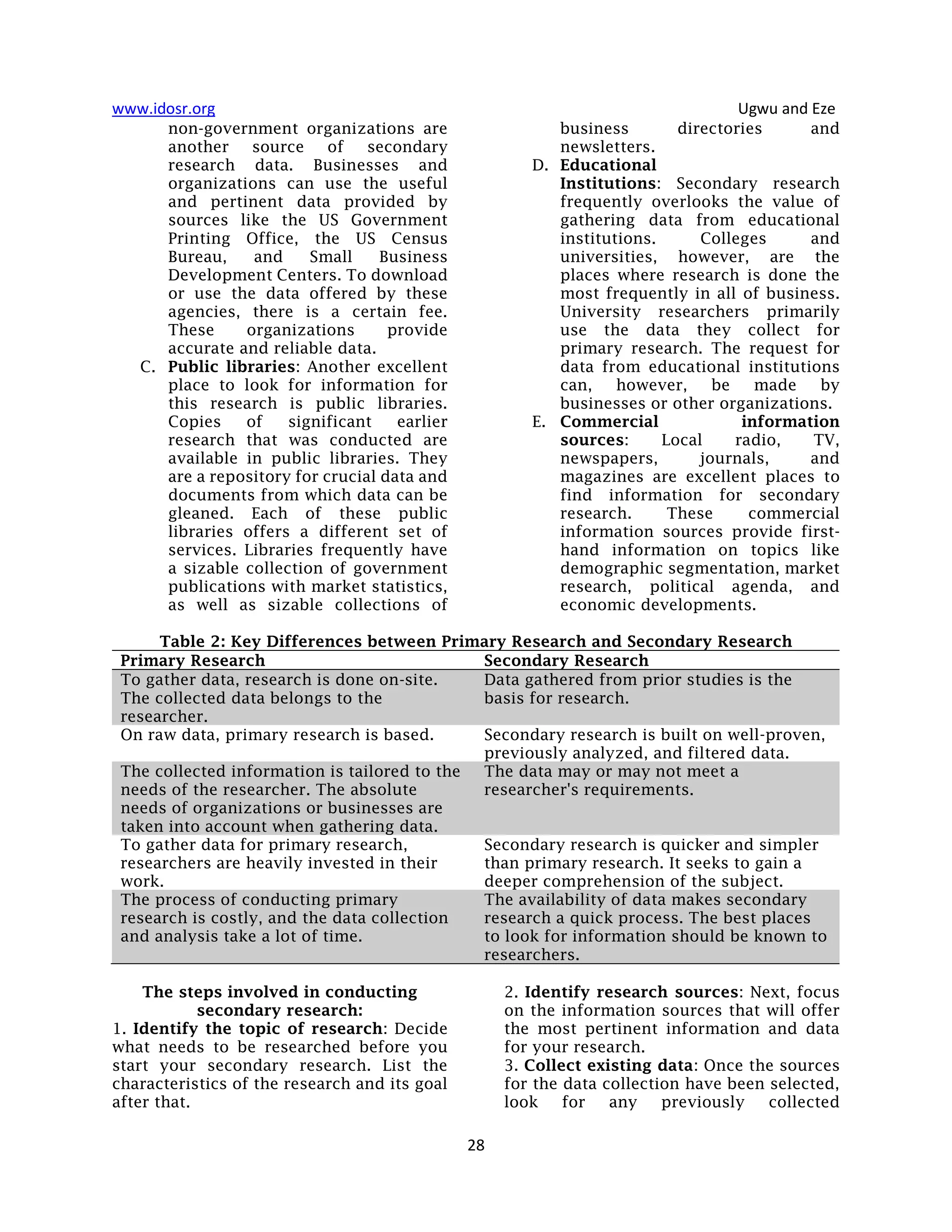 www.idosr.org Ugwu and Eze
28
non-government organizations are
another source of secondary
research data. Businesses and
organizations can use the useful
and pertinent data provided by
sources like the US Government
Printing Office, the US Census
Bureau, and Small Business
Development Centers. To download
or use the data offered by these
agencies, there is a certain fee.
These organizations provide
accurate and reliable data.
C. Public libraries: Another excellent
place to look for information for
this research is public libraries.
Copies of significant earlier
research that was conducted are
available in public libraries. They
are a repository for crucial data and
documents from which data can be
gleaned. Each of these public
libraries offers a different set of
services. Libraries frequently have
a sizable collection of government
publications with market statistics,
as well as sizable collections of
business directories and
newsletters.
D. Educational
Institutions: Secondary research
frequently overlooks the value of
gathering data from educational
institutions. Colleges and
universities, however, are the
places where research is done the
most frequently in all of business.
University researchers primarily
use the data they collect for
primary research. The request for
data from educational institutions
can, however, be made by
businesses or other organizations.
E. Commercial information
sources: Local radio, TV,
newspapers, journals, and
magazines are excellent places to
find information for secondary
research. These commercial
information sources provide first-
hand information on topics like
demographic segmentation, market
research, political agenda, and
economic developments.
Table 2: Key Differences between Primary Research and Secondary Research
Primary Research Secondary Research
To gather data, research is done on-site.
The collected data belongs to the
researcher.
Data gathered from prior studies is the
basis for research.
On raw data, primary research is based. Secondary research is built on well-proven,
previously analyzed, and filtered data.
The collected information is tailored to the
needs of the researcher. The absolute
needs of organizations or businesses are
taken into account when gathering data.
The data may or may not meet a
researcher's requirements.
To gather data for primary research,
researchers are heavily invested in their
work.
Secondary research is quicker and simpler
than primary research. It seeks to gain a
deeper comprehension of the subject.
The process of conducting primary
research is costly, and the data collection
and analysis take a lot of time.
The availability of data makes secondary
research a quick process. The best places
to look for information should be known to
researchers.
The steps involved in conducting
secondary research:
1. Identify the topic of research: Decide
what needs to be researched before you
start your secondary research. List the
characteristics of the research and its goal
after that.
2. Identify research sources: Next, focus
on the information sources that will offer
the most pertinent information and data
for your research.
3. Collect existing data: Once the sources
for the data collection have been selected,
look for any previously collected
 
