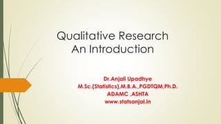 Qualitative Research
An Introduction
Dr.Anjali Upadhye
M.Sc.(Statistics),M.B.A.,PGDTQM,Ph.D.
ADAMC ,ASHTA
www.statsanjal.in
 