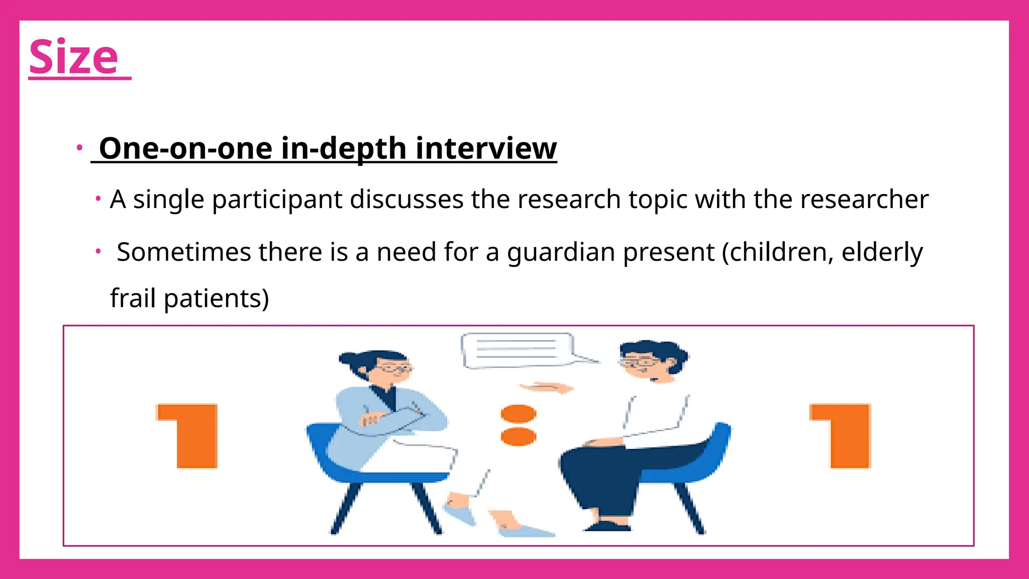 30
Size
• One-on-one in-depth interview
• A single participant discusses the research topic with the researcher
• Sometimes there is a need for a guardian present (children, elderly
frail patients)
 