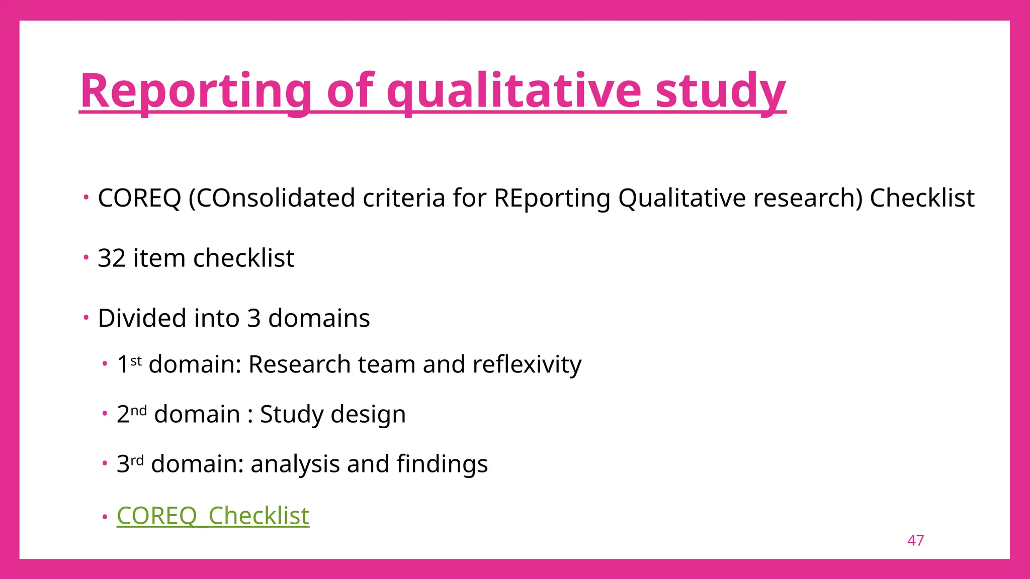 47
Reporting of qualitative study
• COREQ (COnsolidated criteria for REporting Qualitative research) Checklist
• 32 item checklist
• Divided into 3 domains
• 1st
domain: Research team and reflexivity
• 2nd
domain : Study design
• 3rd
domain: analysis and findings
• COREQ_Checklist
 